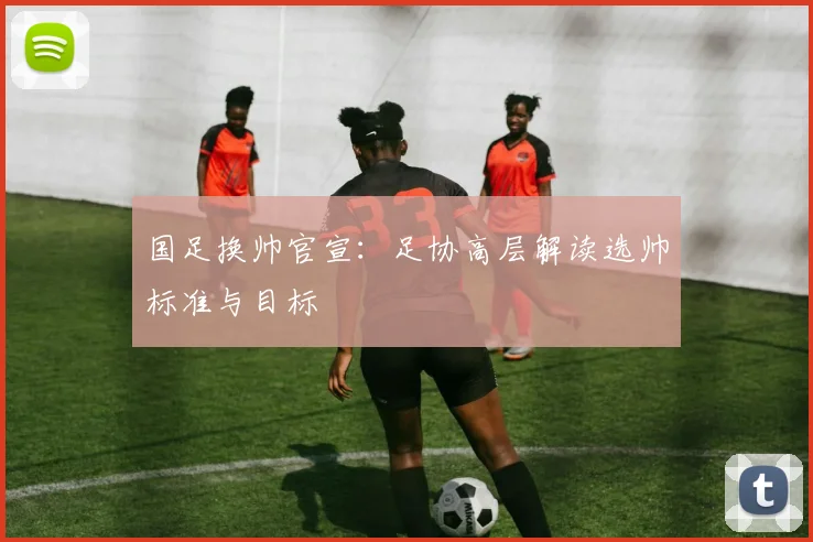 国足换帅官宣：足协高层解读选帅标准与目标