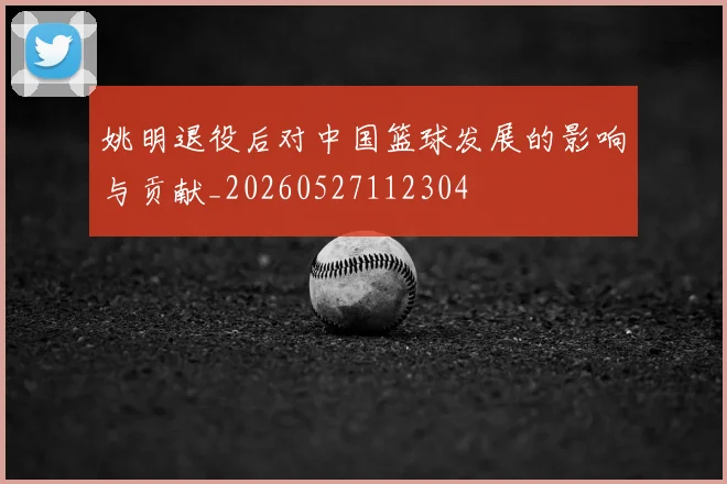 姚明退役后对中国篮球发展的影响与贡献_20260527112304