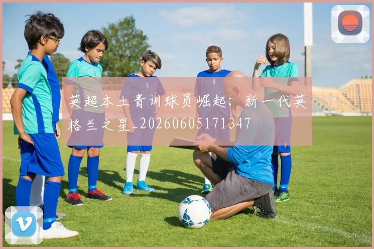 英超本土青训球员崛起：新一代英格兰之星_20260605171347