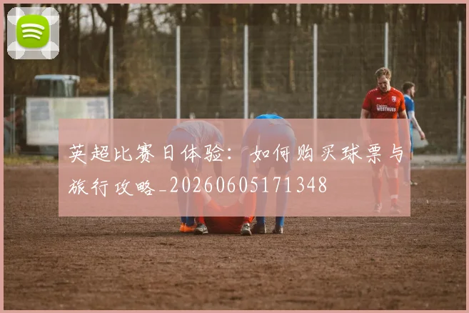 英超比赛日体验：如何购买球票与旅行攻略_20260605171348