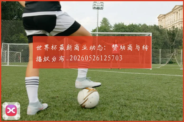 世界杯最新商业动态：赞助商与转播权分布_20260526125703