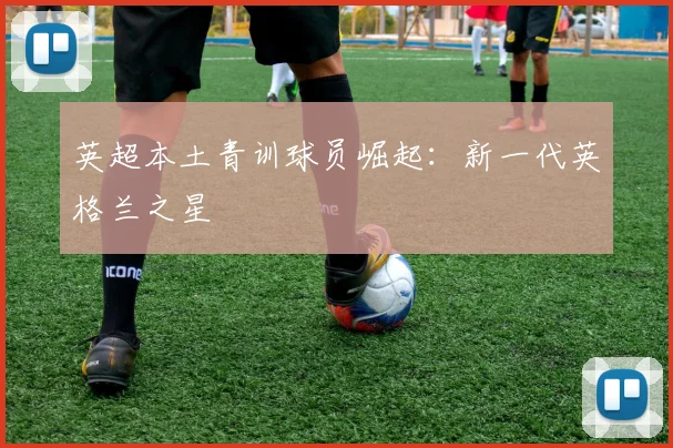 英超本土青训球员崛起：新一代英格兰之星